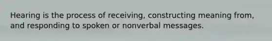 Hearing is the process of receiving, constructing meaning from, and responding to spoken or nonverbal messages.