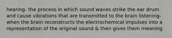 hearing- the process in which sound waves strike the ear drum and cause vibrations that are transmitted to the brain listening- when the brain reconstructs the electrochemical impulses into a representation of the original sound & then gives them meaning