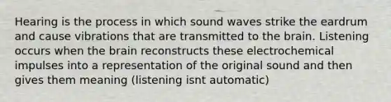 Hearing is the process in which sound waves strike the eardrum and cause vibrations that are transmitted to the brain. Listening occurs when the brain reconstructs these electrochemical impulses into a representation of the original sound and then gives them meaning (listening isnt automatic)