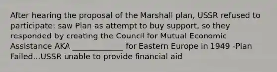 After hearing the proposal of the Marshall plan, USSR refused to participate: saw Plan as attempt to buy support, so they responded by creating the Council for Mutual Economic Assistance AKA _____________ for Eastern Europe in 1949 -Plan Failed...USSR unable to provide financial aid