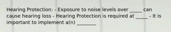 Hearing Protection: - Exposure to noise levels over _____ can cause hearing loss - Hearing Protection is required at _____ - It is important to implement a(n) ________