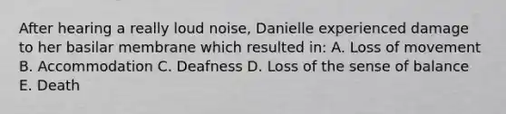 After hearing a really loud noise, Danielle experienced damage to her basilar membrane which resulted in: A. Loss of movement B. Accommodation C. Deafness D. Loss of the sense of balance E. Death