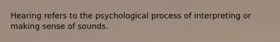 Hearing refers to the psychological process of interpreting or making sense of sounds.