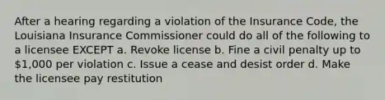 After a hearing regarding a violation of the Insurance Code, the Louisiana Insurance Commissioner could do all of the following to a licensee EXCEPT a. Revoke license b. Fine a civil penalty up to 1,000 per violation c. Issue a cease and desist order d. Make the licensee pay restitution