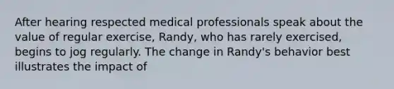 After hearing respected medical professionals speak about the value of regular exercise, Randy, who has rarely exercised, begins to jog regularly. The change in Randy's behavior best illustrates the impact of