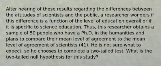 After hearing of these results regarding the differences between the attitudes of scientists and the public, a researcher wonders if this difference is a function of the level of education overall or if it is specific to science education. Thus, this researcher obtains a sample of 50 people who have a Ph.D. in the humanities and plans to compare their mean level of agreement to the mean level of agreement of scientists (41). He is not sure what to expect, so he chooses to complete a two-tailed test. What is the two-tailed null hypothesis for this study?