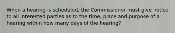 When a hearing is scheduled, the Commissioner must give notice to all interested parties as to the time, place and purpose of a hearing within how many days of the hearing?