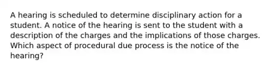 A hearing is scheduled to determine disciplinary action for a student. A notice of the hearing is sent to the student with a description of the charges and the implications of those charges. Which aspect of procedural due process is the notice of the hearing?