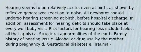 Hearing seems to be relatively acute, even at birth, as shown by reflexive generalized reaction to noise. All newborns should undergo hearing screening at birth, before hospital discharge. In addition, assessment for hearing deficits should take place at every well baby visit. Risk factors for hearing loss include (select all that apply) a. Structural abnormalities of the ear b. Family history of hearing loss c. Alcohol or drug use by the mother during pregnancy d. Gestational diabetes e. Trauma -