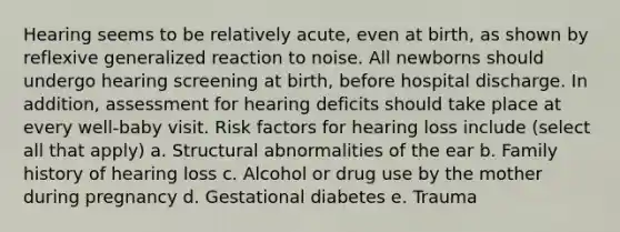 Hearing seems to be relatively acute, even at birth, as shown by reflexive generalized reaction to noise. All newborns should undergo hearing screening at birth, before hospital discharge. In addition, assessment for hearing deficits should take place at every well-baby visit. Risk factors for hearing loss include (select all that apply) a. Structural abnormalities of the ear b. Family history of hearing loss c. Alcohol or drug use by the mother during pregnancy d. Gestational diabetes e. Trauma