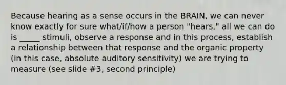 Because hearing as a sense occurs in the BRAIN, we can never know exactly for sure what/if/how a person "hears," all we can do is _____ stimuli, observe a response and in this process, establish a relationship between that response and the organic property (in this case, absolute auditory sensitivity) we are trying to measure (see slide #3, second principle)