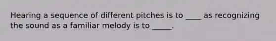 Hearing a sequence of different pitches is to ____ as recognizing the sound as a familiar melody is to _____.