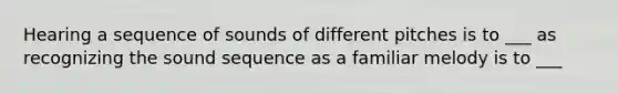 Hearing a sequence of sounds of different pitches is to ___ as recognizing the sound sequence as a familiar melody is to ___