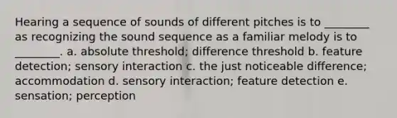 Hearing a sequence of sounds of different pitches is to ________ as recognizing the sound sequence as a familiar melody is to ________. a. absolute threshold; difference threshold b. feature detection; sensory interaction c. the just noticeable difference; accommodation d. sensory interaction; feature detection e. sensation; perception