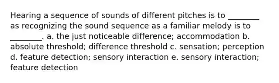 Hearing a sequence of sounds of different pitches is to ________ as recognizing the sound sequence as a familiar melody is to ________. a. the just noticeable difference; accommodation b. absolute threshold; difference threshold c. sensation; perception d. feature detection; sensory interaction e. sensory interaction; feature detection