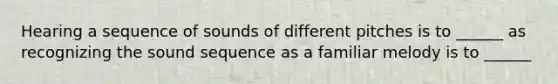 Hearing a sequence of sounds of different pitches is to ______ as recognizing the sound sequence as a familiar melody is to ______