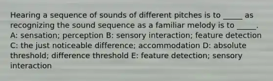 Hearing a sequence of sounds of different pitches is to _____ as recognizing the sound sequence as a familiar melody is to _____. A: sensation; perception B: sensory interaction; feature detection C: the just noticeable difference; accommodation D: absolute threshold; difference threshold E: feature detection; sensory interaction