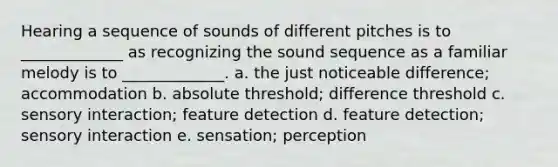 Hearing a sequence of sounds of different pitches is to _____________ as recognizing the sound sequence as a familiar melody is to _____________. a. the just noticeable difference; accommodation b. absolute threshold; difference threshold c. sensory interaction; feature detection d. feature detection; sensory interaction e. sensation; perception