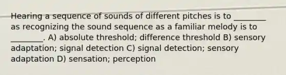 Hearing a sequence of sounds of different pitches is to ________ as recognizing the sound sequence as a familiar melody is to ________. A) absolute threshold; difference threshold B) sensory adaptation; signal detection C) signal detection; sensory adaptation D) sensation; perception