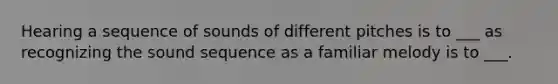 Hearing a sequence of sounds of different pitches is to ___ as recognizing the sound sequence as a familiar melody is to ___.