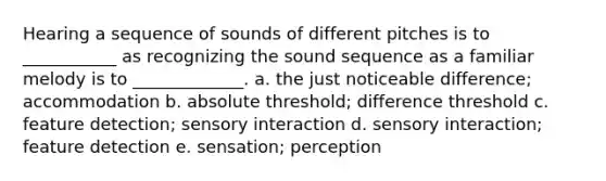 Hearing a sequence of sounds of different pitches is to ___________ as recognizing the sound sequence as a familiar melody is to _____________. a. the just noticeable difference; accommodation b. absolute threshold; difference threshold c. feature detection; sensory interaction d. sensory interaction; feature detection e. sensation; perception