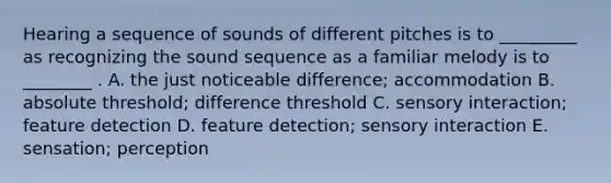 Hearing a sequence of sounds of different pitches is to _________ as recognizing the sound sequence as a familiar melody is to ________ . A. the just noticeable difference; accommodation B. absolute threshold; difference threshold C. sensory interaction; feature detection D. feature detection; sensory interaction E. sensation; perception