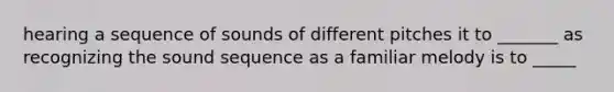 hearing a sequence of sounds of different pitches it to _______ as recognizing the sound sequence as a familiar melody is to _____