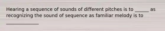 Hearing a sequence of sounds of different pitches is to ______ as recognizing the sound of sequence as familiar melody is to ______________