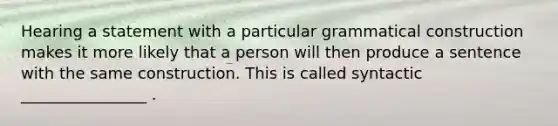 Hearing a statement with a particular grammatical construction makes it more likely that a person will then produce a sentence with the same construction. This is called syntactic ________________ .