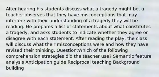 After hearing his students discuss what a tragedy might be, a teacher observes that they have misconceptions that may interfere with their understanding of a tragedy they will be reading. He prepares a list of statements about what constitutes a tragedy, and asks students to indicate whether they agree or disagree with each statement. After reading the play, the class will discuss what their misconceptions were and how they have revised their thinking. Question:Which of the following comprehension strategies did the teacher use? Semantic feature analysis Anticipation guide Reciprocal teaching Background building