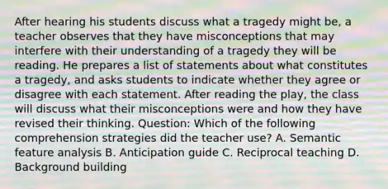 After hearing his students discuss what a tragedy might be, a teacher observes that they have misconceptions that may interfere with their understanding of a tragedy they will be reading. He prepares a list of statements about what constitutes a tragedy, and asks students to indicate whether they agree or disagree with each statement. After reading the play, the class will discuss what their misconceptions were and how they have revised their thinking. Question: Which of the following comprehension strategies did the teacher use? A. Semantic feature analysis B. Anticipation guide C. Reciprocal teaching D. Background building