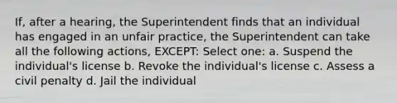 If, after a hearing, the Superintendent finds that an individual has engaged in an unfair practice, the Superintendent can take all the following actions, EXCEPT: Select one: a. Suspend the individual's license b. Revoke the individual's license c. Assess a civil penalty d. Jail the individual