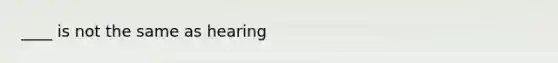 ____ is not the same as hearing
