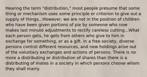 Hearing the term "distribution," most people presume that some thing or mechanism uses some principle or criterion to give out a supply of things...However, we are not in the position of children who have been given portions of pie by someone who now makes last minute adjustments to rectify careless cutting...What each person gets, he gets from others who give to him in exchange for something, or as a gift. In a free society, diverse persons control different resources, and new holdings arise out of the voluntary exchanges and actions of persons. There is no more a distributing or distribution of shares than there is a distributing of mates in a society in which persons choose whom they shall marry.