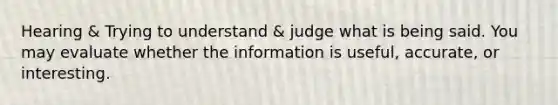 Hearing & Trying to understand & judge what is being said. You may evaluate whether the information is useful, accurate, or interesting.