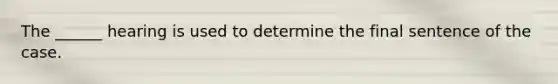 The ______ hearing is used to determine the final sentence of the case.