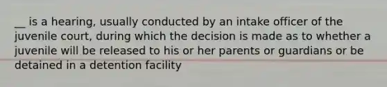 __ is a hearing, usually conducted by an intake officer of the juvenile court, during which the decision is made as to whether a juvenile will be released to his or her parents or guardians or be detained in a detention facility