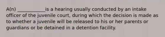 A(n) ____________is a hearing usually conducted by an intake officer of the juvenile court, during which the decision is made as to whether a juvenile will be released to his or her parents or guardians or be detained in a detention facility.