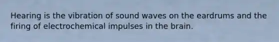 Hearing is the vibration of sound waves on the eardrums and the firing of electrochemical impulses in the brain.