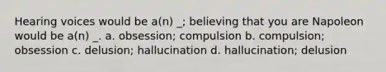 Hearing voices would be a(n) _; believing that you are Napoleon would be a(n) _. a. obsession; compulsion b. compulsion; obsession c. delusion; hallucination d. hallucination; delusion