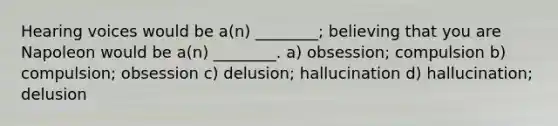 Hearing voices would be a(n) ________; believing that you are Napoleon would be a(n) ________. a) obsession; compulsion b) compulsion; obsession c) delusion; hallucination d) hallucination; delusion