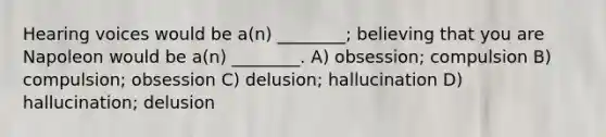 Hearing voices would be a(n) ________; believing that you are Napoleon would be a(n) ________. A) obsession; compulsion B) compulsion; obsession C) delusion; hallucination D) hallucination; delusion