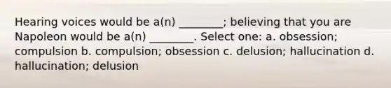 Hearing voices would be a(n) ________; believing that you are Napoleon would be a(n) ________. Select one: a. obsession; compulsion b. compulsion; obsession c. delusion; hallucination d. hallucination; delusion