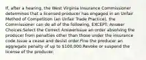 If, after a hearing, the West Virginia Insurance Commissioner determines that a licensed producer has engaged in an Unfair Method of Competition (an Unfair Trade Practice), the Commissioner can do all of the following, EXCEPT: Answer Choices:Select the Correct AnswerIssue an order absolving the producer from penalties other than those under the insurance code.Issue a cease and desist order.Fine the producer an aggregate penalty of up to 100,000.Revoke or suspend the license of the producer.