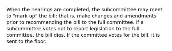 When the hearings are completed, the subcommittee may meet to "mark up" the bill; that is, make changes and amendments prior to recommending the bill to the full committee. If a subcommittee votes not to report legislation to the full committee, the bill dies. If the committee votes for the bill, it is sent to the floor.