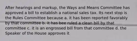 After hearings and markup, the Ways and Means Committee has approved a bill to establish a national sales tax. Its next stop is the Rules Committee because a. it has been reported favorably by that committee b. it has bee ruled a clean bill by that committee c. it is an engrossed bill from that committee d. the Speaker of the House approves it