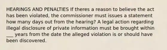 HEARINGS AND PENALTIES If theres a reason to believe the act has been violated, the commissioner must issues a statement how many days out from the hearing? A legal action regarding illegal disclosure of private information must be brought within ___ years from the date the alleged violation is or should have been discovered.