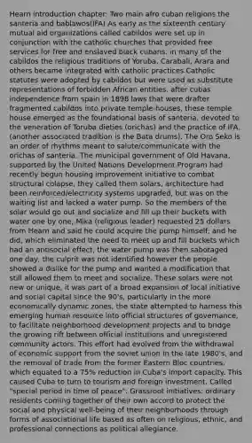 Hearn introduction chapter: Two main afro cuban religions the santeria and bablawos(IFA) As early as the sixteenth century mutual aid organizations called cabildos were set up in conjunction with the catholic churches that provided free services for free and enslaved black cubans. in many of the cabildos the religious traditions of Yoruba, Carabali, Arara and others became integrated with catholic practices.Catholic statutes were adopted by cabildos but were used as substitute representations of forbidden African entities. after cubas independence from spain in 1898 laws that were drafter fragmented cabildos into private temple-houses, these temple house emerged as the foundational basis of santeria, devoted to the veneration of Toruba dieties (orichas) and the practice of IFA. (another associated tradition is the Bata drums). The Oro Seko is an order of rhythms meant to salute/communicate with the orichas of santeria. The municipal government of Old Havana, supported by the United Nations Development Program had recently begun housing improvement initiative to combat structural colapse, they called them solars, architecture had been reinforced/electricity systems upgraded, but was on the waiting list and lacked a water pump. So the members of the solar would go out and socialize and fill up their buckets with water one by one, Mika (religious leader) requested 25 dollars from Hearn and said he could acquire the pump himself, and he did, which eliminated the need to meet up and fill buckets which had an antisocial effect, the water pump was then sabotaged one day, the culprit was not identified however the people showed a dislike for the pump and wanted a modification that still allowed them to meet and socialize. These solars were not new or unique, it was part of a broad expansion of local initiative and social capital since the 90's, particularly in the more economically dynamic zones, the state attempted to harness this emerging human resource into official structures of governance, to facilitate neighborhood development projects and to bridge the growing rift between official institutions and unregistered community actors. This effort had evolved from the withdrawal of economic support from the soviet union in the late 1980's, and the removal of trade from the former Eastern Bloc countries, which equated to a 75% reduction in Cuba's import capacity. This caused Cuba to turn to tourism and foreign investment. Called "special period in time of peace". Grassroot initiatives: ordinary residents coming together of their own accord to protect the social and physical well-being of their neighborhoods through forms of associational life based as often on religious, ethnic, and professional connections as political allegiance.