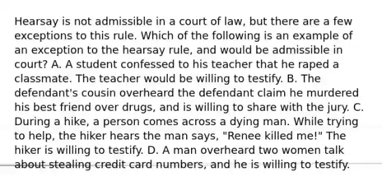 Hearsay is not admissible in a court of law, but there are a few exceptions to this rule. Which of the following is an example of an exception to the hearsay rule, and would be admissible in court? A. A student confessed to his teacher that he raped a classmate. The teacher would be willing to testify. B. The defendant's cousin overheard the defendant claim he murdered his best friend over drugs, and is willing to share with the jury. C. During a hike, a person comes across a dying man. While trying to help, the hiker hears the man says, "Renee killed me!" The hiker is willing to testify. D. A man overheard two women talk about stealing credit card numbers, and he is willing to testify.