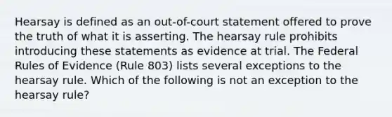 Hearsay is defined as an out-of-court statement offered to prove the truth of what it is asserting. The hearsay rule prohibits introducing these statements as evidence at trial. The Federal Rules of Evidence (Rule 803) lists several exceptions to the hearsay rule. Which of the following is not an exception to the hearsay rule?